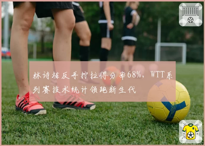 林诗栋反手拧拉得分率68%，WTT系列赛技术统计领跑新生代