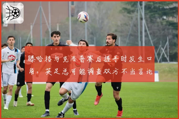 滕哈格与克洛普赛后握手时发生口角，英足总可能调查双方不当言论