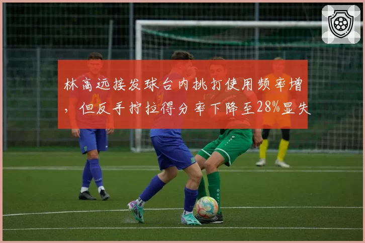 林高远接发球台内挑打使用频率增，但反手拧拉得分率下降至28%显失衡