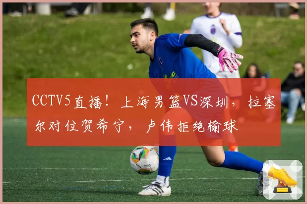 CCTV5直播!上海男篮VS深圳,拉塞尔对位贺希宁,卢伟拒绝输球