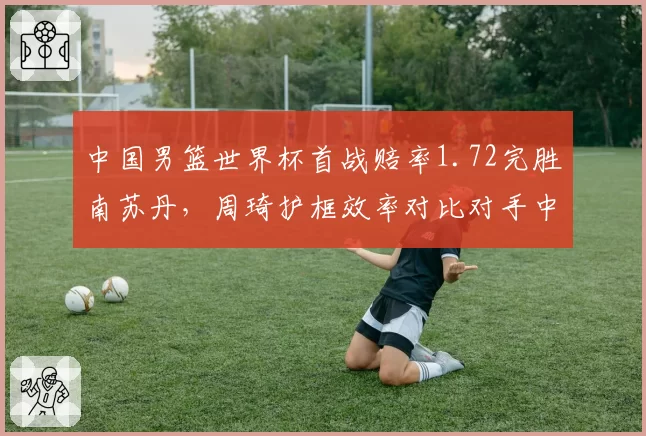 中国男篮世界杯首战赔率1.72完胜南苏丹，周琦护框效率对比对手中锋成胜负手