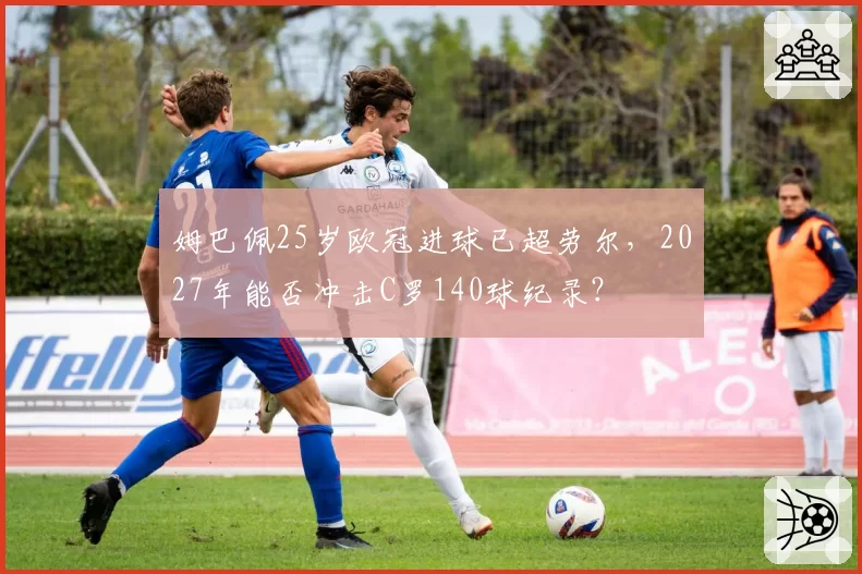 姆巴佩25岁欧冠进球已超劳尔，2027年能否冲击C罗140球纪录？