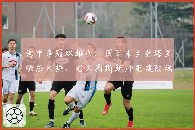 意甲争冠双雄会:国际米兰劳塔罗状态火热,尤文图斯新帅重建防线待考验