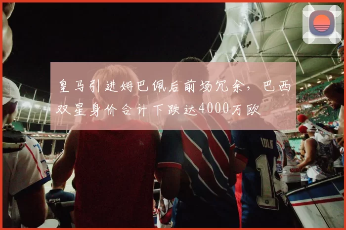 皇马引进姆巴佩后前场冗余，巴西双星身价合计下跌达4000万欧