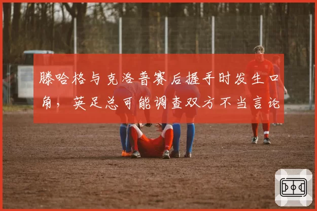 滕哈格与克洛普赛后握手时发生口角,英足总可能调查双方不当言论