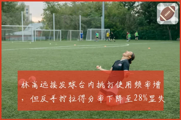 林高远接发球台内挑打使用频率增，但反手拧拉得分率下降至28%显失衡
