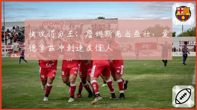 快攻得分王：詹姆斯老当益壮，爱德华兹冲刺速度惊人