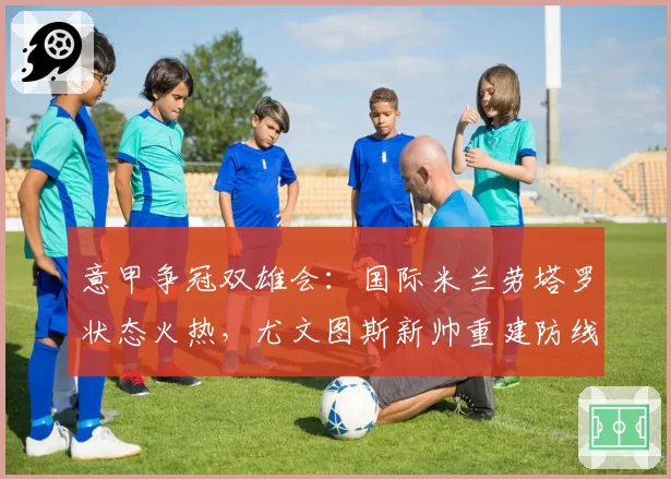 意甲争冠双雄会：国际米兰劳塔罗状态火热，尤文图斯新帅重建防线待考验