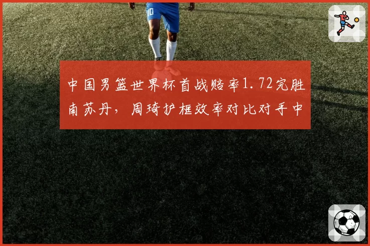 中国男篮世界杯首战赔率1.72完胜南苏丹，周琦护框效率对比对手中锋成胜负手