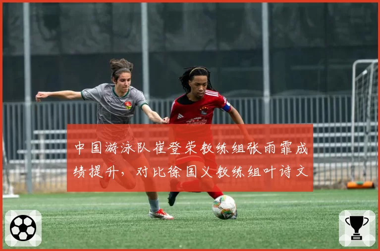 中国游泳队崔登荣教练组张雨霏成绩提升，对比徐国义教练组叶诗文复苏缓慢