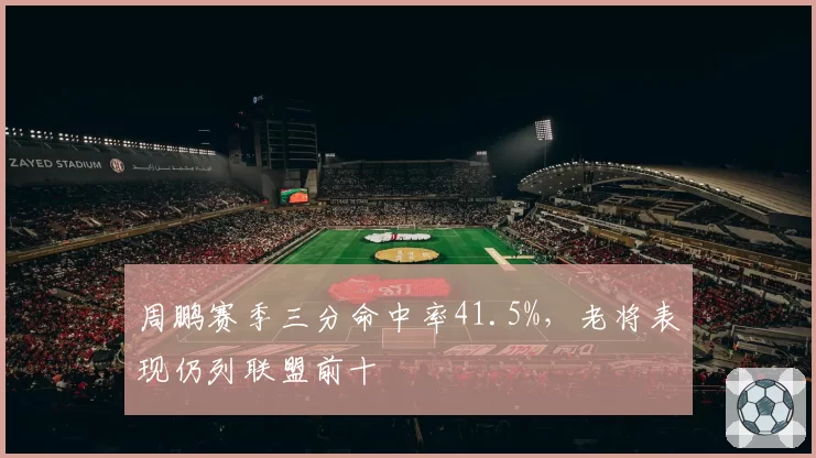 周鹏赛季三分命中率41.5%，老将表现仍列联盟前十