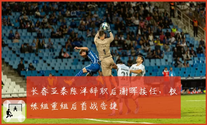 长春亚泰陈洋辞职后谢晖接任，教练组重组后首战告捷