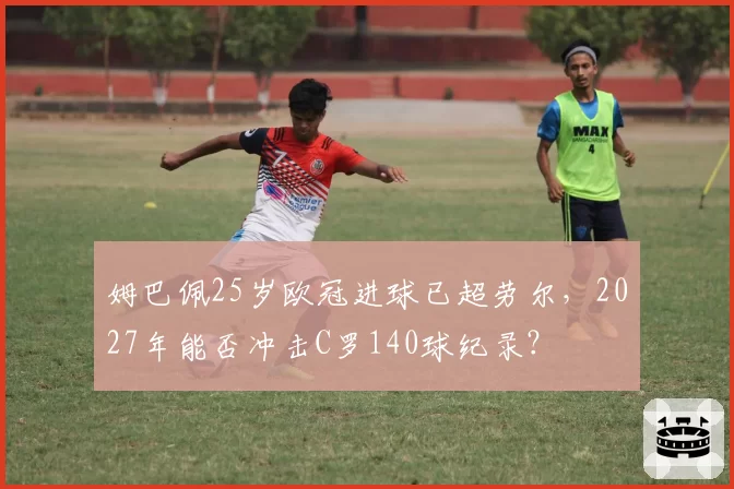 姆巴佩25岁欧冠进球已超劳尔,2027年能否冲击C罗140球纪录?