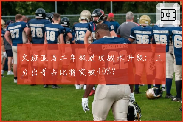 文班亚马二年级进攻战术升级:三分出手占比将突破40%?