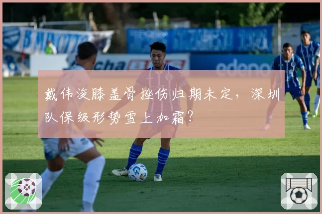 戴伟浚膝盖骨挫伤归期未定，深圳队保级形势雪上加霜？