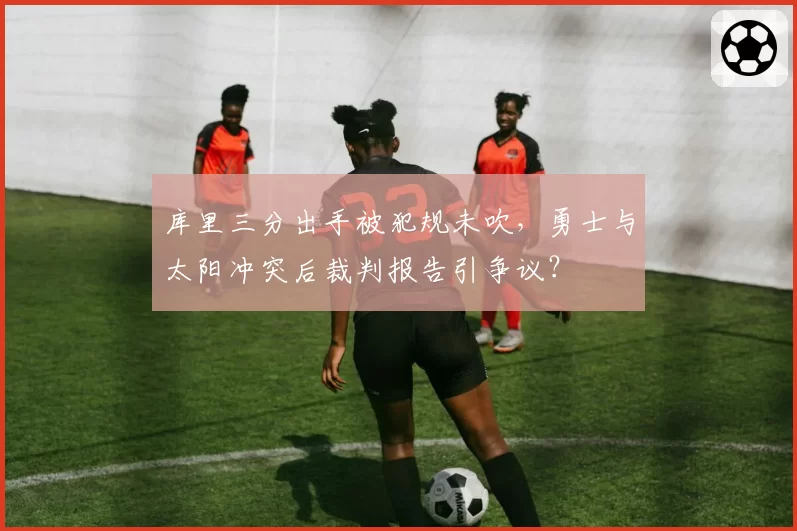 库里三分出手被犯规未吹，勇士与太阳冲突后裁判报告引争议？