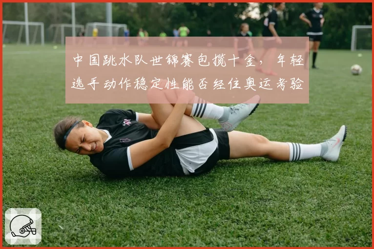 中国跳水队世锦赛包揽十金，年轻选手动作稳定性能否经住奥运考验？