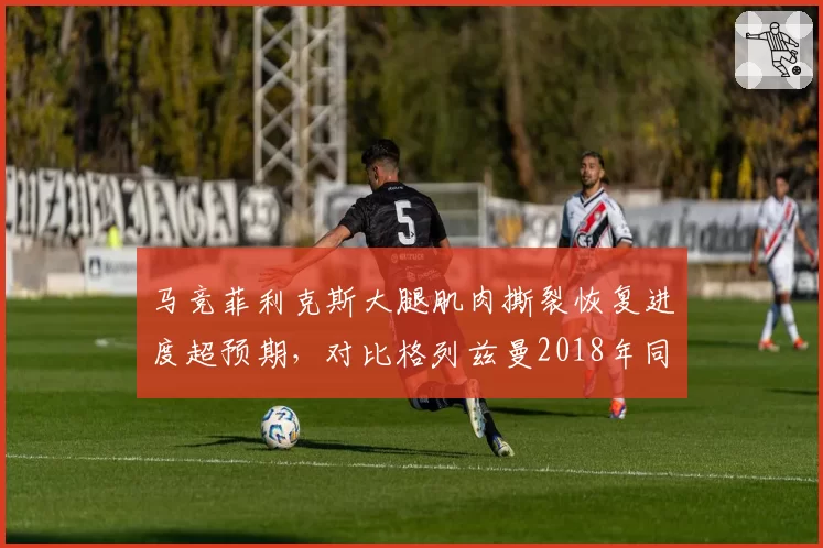马竞菲利克斯大腿肌肉撕裂恢复进度超预期,对比格列兹曼2018年同样伤情复出更早