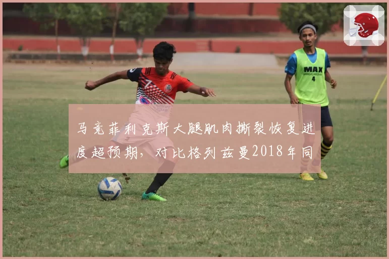 马竞菲利克斯大腿肌肉撕裂恢复进度超预期，对比格列兹曼2018年同样伤情复出更早
