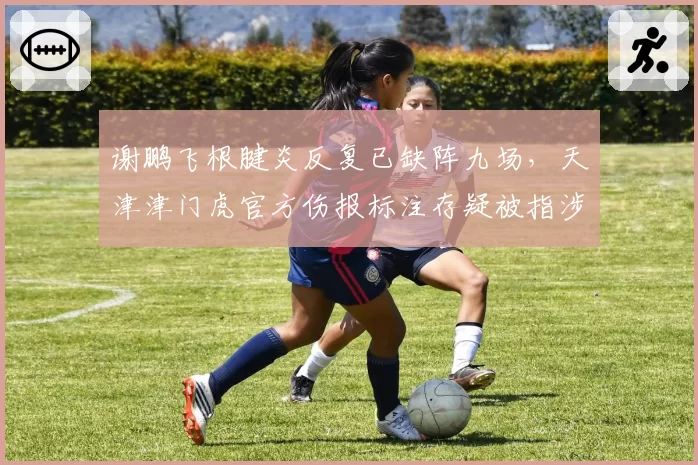 谢鹏飞根腱炎反复已缺阵九场，天津津门虎官方伤报标注存疑被指涉嫌违规报名