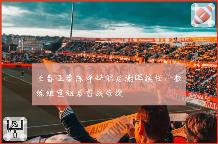 长春亚泰陈洋辞职后谢晖接任,教练组重组后首战告捷