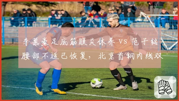 李慕豪足底筋膜炎休养 vs 范子铭腰部不适已恢复，北京首钢内线双塔健康状态各异