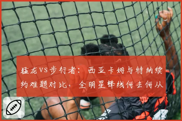 猛龙vs步行者：西亚卡姆与特纳续约难题对比，全明星锋线何去何从