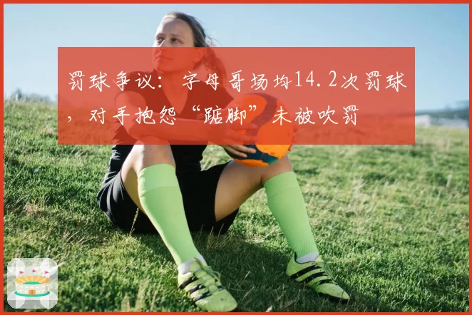 罚球争议:字母哥场均14.2次罚球,对手抱怨“踮脚”未被吹罚