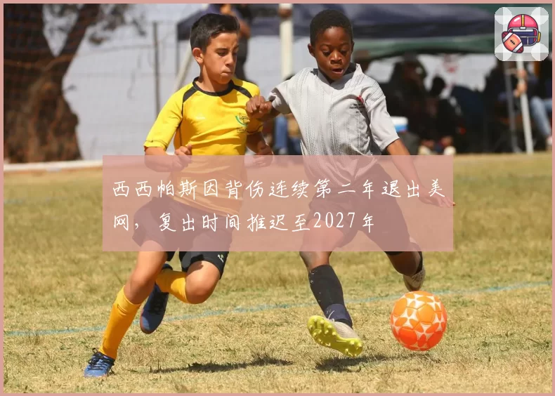 西西帕斯因背伤连续第二年退出美网,复出时间推迟至2027年