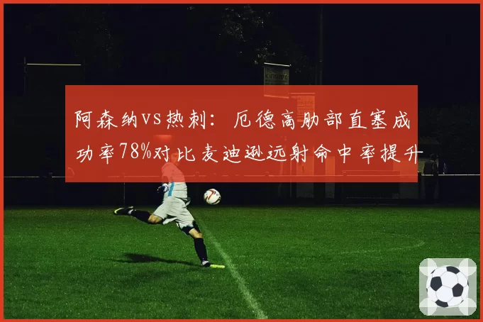 阿森纳vs热刺:厄德高肋部直塞成功率78%对比麦迪逊远射命中率提升至45%,组织核心差异
