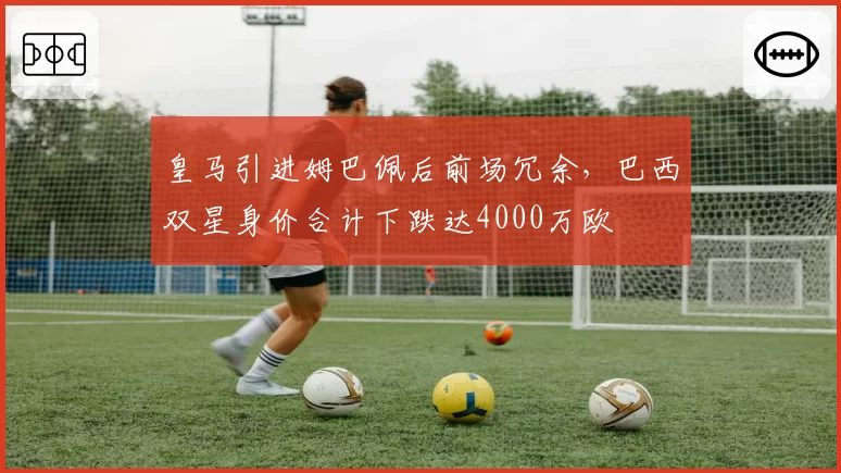 皇马引进姆巴佩后前场冗余，巴西双星身价合计下跌达4000万欧