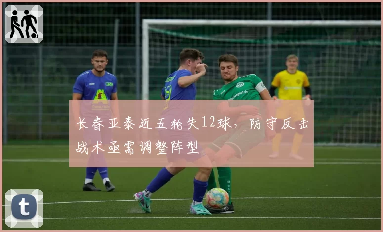 长春亚泰近五轮失12球,防守反击战术亟需调整阵型