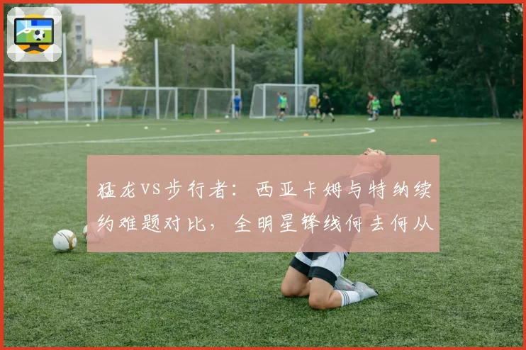 猛龙vs步行者：西亚卡姆与特纳续约难题对比，全明星锋线何去何从